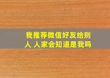 我推荐微信好友给别人 人家会知道是我吗